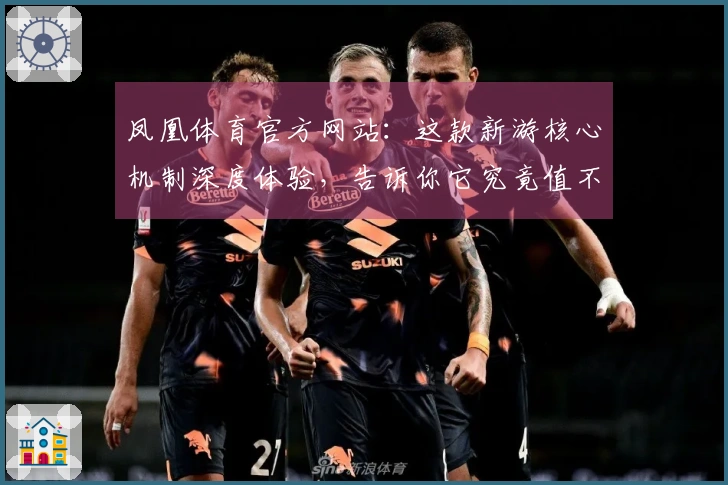 凤凰体育官方网站：这款新游核心机制深度体验，告诉你它究竟值不值得沉迷