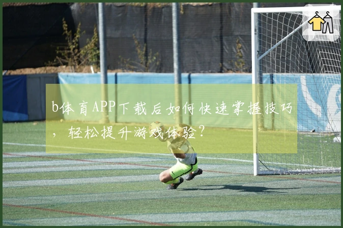 b体育APP下载后如何快速掌握技巧，轻松提升游戏体验？