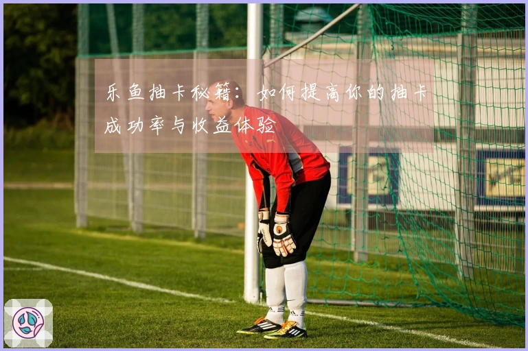 乐鱼抽卡秘籍：如何提高你的抽卡成功率与收益体验