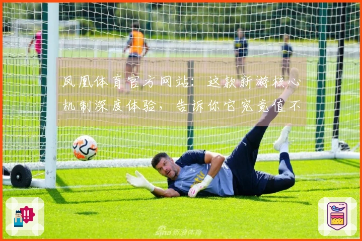 凤凰体育官方网站：这款新游核心机制深度体验，告诉你它究竟值不值得沉迷