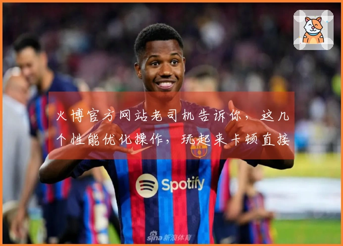 火博官方网站老司机告诉你，这几个性能优化操作，玩起来卡顿直接拜拜！