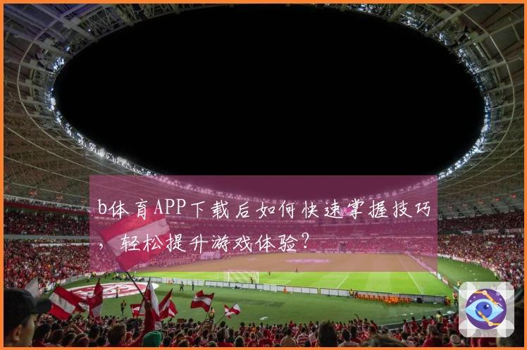 b体育APP下载后如何快速掌握技巧，轻松提升游戏体验？