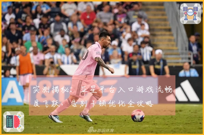 实测揭秘：亚星平台入口游戏流畅度飞跃，告别卡顿优化全攻略