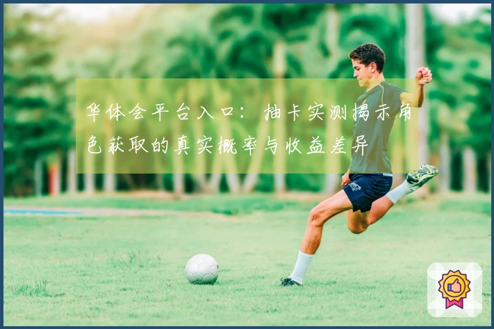 华体会平台入口：抽卡实测揭示角色获取的真实概率与收益差异