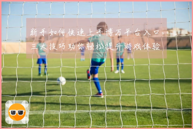 新手如何快速上手博万平台入口，三大技巧助你轻松提升游戏体验