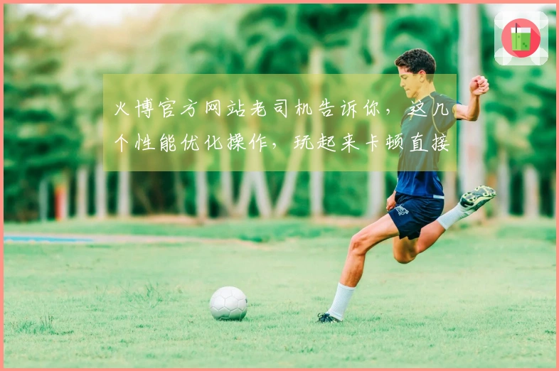 火博官方网站老司机告诉你，这几个性能优化操作，玩起来卡顿直接拜拜！