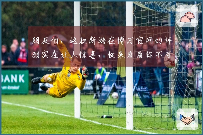 朋友们，这款新游在博万官网的评测实在让人惊喜，快来看看你不可错过的玩法技巧！
